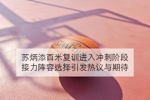 苏炳添百米复训进入冲刺阶段 接力阵容选择引发热议与期待
