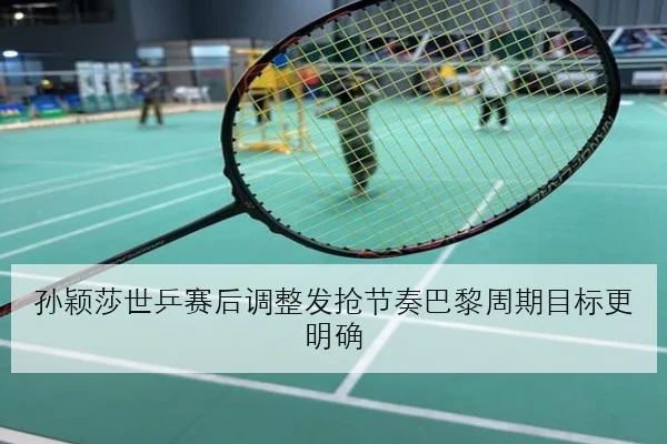 孙颖莎世乒赛后调整发抢节奏巴黎周期目标更明确